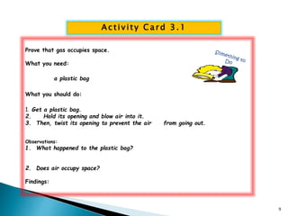 Ac t i v i t y Ca rd 3.1 
Prove that gas occupies space. 
What you need: 
a plastic bag 
What you should do: 
1. Get a plastic bag. 
2. Hold its opening and blow air into it. 
3. Then, twist its opening to prevent the air from going out. 
Observations: 
1. What happened to the plastic bag? 
2. Does air occupy space? 
Findings: 
9 
 