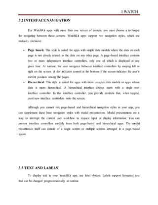 I WATCH
3.2 INTERFACE NAVIGATION
For WatchKit apps with more than one screen of content, you must choose a technique
for navigating between those screens. WatchKit apps support two navigation styles, which are
mutually exclusive:
 Page based. This style is suited for apps with simple data models where the data on each
page is not closely related to the data on any other page. A page-based interface contains
two or more independent interface controllers, only one of which is displayed at any
given time. At runtime, the user navigates between interface controllers by swiping left or
right on the screen. A dot indicator control at the bottom of the screen indicates the user’s
current position among the pages.
 Hierarchical. This style is suited for apps with more complex data models or apps whose
data is more hierarchical. A hierarchical interface always starts with a single root
interface controller. In that interface controller, you provide controls that, when tapped,
push new interface controllers onto the screen.
Although you cannot mix page-based and hierarchical navigation styles in your app, you
can supplement these base navigation styles with modal presentations. Modal presentations are a
way to interrupt the current user workflow to request input or display information. You can
present interface controllers modally from both page-based and hierarchical apps. The modal
presentation itself can consist of a single screen or multiple screens arranged in a page-based
layout.
3.3 TEXT AND LABELS
To display text in your WatchKit app, use label objects. Labels support formatted text
that can be changed programmatically at runtime.
 