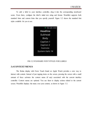 I WATCH
To add a label to your interface controller, drag it into the corresponding storyboard
scene. From there, configure the label’s initial text string and format. WatchKit supports both
standard fonts and custom fonts that you specify yourself. Figure 3.2 shows the standard font
styles available for you to use.
FIG 3.2 STANDARD FONT STYLES FOR LABELS
3.4 CONTEXT MENUS
The Retina display with Force Touch found on Apple Watch provides a new way to
interact with content. Instead of just tapping items on the screen, pressing the screen with a small
amount of force activates the context menu (if any) associated with the current interface
controller. Context menus are optional. You use them to display actions related to the current
screen. WatchKit displays the menu over your content, as shown in Figure 3.3.
 