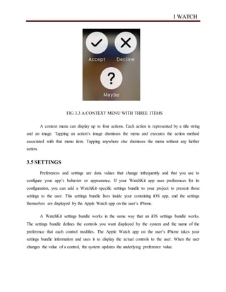 I WATCH
FIG 3.3 A CONTEXT MENU WITH THREE ITEMS
A context menu can display up to four actions. Each action is represented by a title string
and an image. Tapping an action’s image dismisses the menu and executes the action method
associated with that menu item. Tapping anywhere else dismisses the menu without any further
action.
3.5 SETTINGS
Preferences and settings are data values that change infrequently and that you use to
configure your app’s behavior or appearance. If your WatchKit app uses preferences for its
configuration, you can add a WatchKit–specific settings bundle to your project to present those
settings to the user. This settings bundle lives inside your containing iOS app, and the settings
themselves are displayed by the Apple Watch app on the user’s iPhone.
A WatchKit settings bundle works in the same way that an iOS settings bundle works.
The settings bundle defines the controls you want displayed by the system and the name of the
preference that each control modifies. The Apple Watch app on the user’s iPhone takes your
settings bundle information and uses it to display the actual controls to the user. When the user
changes the value of a control, the system updates the underlying preference value.
 