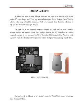 I WATCH
DESIGN ASPECTS
A device you wear is vastly different from one you keep on a desk or carry in your
pocket. It’s more than a tool. It’s a very personal expression. So we designed Apple Watch to
reflect a wide range of stylistic preferences. And we’ve curated three distinctive collections to
help you find the watch that’s right for you
The Apple S1 is an integrated computer designed by Apple and as such it includes
memory, storage and support circuits like wireless modems and I/O controllers in a sealed
integrated package. It was announced on 9th of September 2014 as part of the "Wish we could
say more" event. It will make its first appearance within the Apple Watch arriving in early 2015.
FIG 4.1 APPLE S1 CHIP
Everyone’s style is different, as is everyone’s wrist. So Apple Watch comes in two case
sizes: 38mm and 42mm.
 