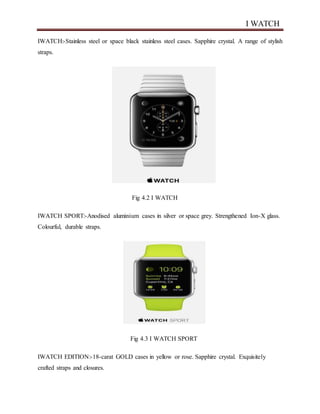 I WATCH
IWATCH:-Stainless steel or space black stainless steel cases. Sapphire crystal. A range of stylish
straps.
Fig 4.2 I WATCH
IWATCH SPORT:-Anodised aluminium cases in silver or space grey. Strengthened Ion-X glass.
Colourful, durable straps.
Fig 4.3 I WATCH SPORT
IWATCH EDITION:-18-carat GOLD cases in yellow or rose. Sapphire crystal. Exquisitely
crafted straps and closures.
 