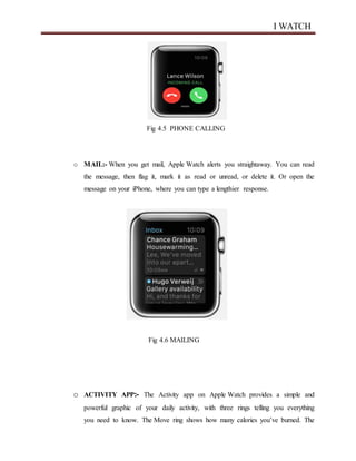 I WATCH
Fig 4.5 PHONE CALLING
o MAIL:- When you get mail, Apple Watch alerts you straightaway. You can read
the message, then flag it, mark it as read or unread, or delete it. Or open the
message on your iPhone, where you can type a lengthier response.
Fig 4.6 MAILING
o ACTIVITY APP:- The Activity app on Apple Watch provides a simple and
powerful graphic of your daily activity, with three rings telling you everything
you need to know. The Move ring shows how many calories you’ve burned. The
 