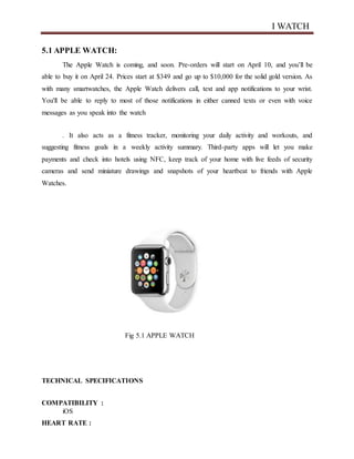 I WATCH
5.1 APPLE WATCH:
The Apple Watch is coming, and soon. Pre-orders will start on April 10, and you’ll be
able to buy it on April 24. Prices start at $349 and go up to $10,000 for the solid gold version. As
with many smartwatches, the Apple Watch delivers call, text and app notifications to your wrist.
You'll be able to reply to most of those notifications in either canned texts or even with voice
messages as you speak into the watch
. It also acts as a fitness tracker, monitoring your daily activity and workouts, and
suggesting fitness goals in a weekly activity summary. Third-party apps will let you make
payments and check into hotels using NFC, keep track of your home with live feeds of security
cameras and send miniature drawings and snapshots of your heartbeat to friends with Apple
Watches.
Fig 5.1 APPLE WATCH
TECHNICAL SPECIFICATIONS
COMPATIBILITY :
iOS
HEART RATE :
 