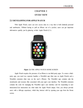 I WATCH
CHAPTER 2
OVER VIEW
2.1 DEVELOPING FOR APPLE WATCH
With Apple Watch, users can now access data in a way that is both distinctly personal
and unobtrusive. Without having to pull an iPhone out of a pocket, users can get important
information quickly just by glancing at their Apple Watch (2.1).
Figure 2.1 THE APPLE WATCH HOME SCREEN
Apple Watch requires the presence of an iPhone to run third-party apps. To create a third-
party app, you need two separate bundles: a WatchKit app (that runs on Apple Watch) and a
WatchKit extension (that runs on the user’s iPhone). The WatchKit app contains only the
storyboards and resource files associated with your app’s user interface. The WatchKit extension
contains the code for managing the WatchKit app’s user interface and for responding to user
interactions.User interactions are what make the Apple Watch unique. First, you always provide
users with a full-app experience, which they interact with by opening your app from the Home
screen.
 