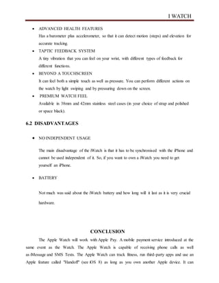 I WATCH
 ADVANCED HEALTH FEATURES
Has a barometer plus accelerometer, so that it can detect motion (steps) and elevation for
accurate tracking.
 TAPTIC FEEDBACK SYSTEM
A tiny vibration that you can feel on your wrist, with different types of feedback for
different functions.
 BEYOND A TOUCHSCREEN
It can feel both a simple touch as well as pressure. You can perform different actions on
the watch by light swiping and by pressuring down on the screen.
 PREMIUM WATCH FEEL
Available in 38mm and 42mm stainless steel cases (in your choice of strap and polished
or space black).
6.2 DISADVANTAGES
 NO INDEPENDENT USAGE
The main disadvantage of the iWatch is that it has to be synchronised with the iPhone and
cannot be used independent of it. So, if you want to own a iWatch you need to get
yourself an iPhone.
 BATTERY
Not much was said about the iWatch battery and how long will it last as it is very crucial
hardware.
CONCLUSION
The Apple Watch will work with Apple Pay. A mobile payment service introduced at the
same event as the Watch. The Apple Watch is capable of receiving phone calls as well
as iMessage and SMS Texts. The Apple Watch can track fitness, run third-party apps and use an
Apple feature called "Handoff" (see iOS 8) as long as you own another Apple device. It can
 