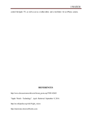 I WATCH
control theApple TV, as well as act as a walkie-talkie and a viewfinder for an iPhone camera.
REFERENCES
http://www.discussionsworld.com/forum_posts.asp?TID=42603
"Apple Watch - Technology". Apple. Retrieved September 9, 2014.
http://en.wikipedia.org/wiki/Night_vision
http://electronics.howstuffworks.com
 