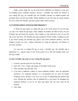 I WATCH
Finally, youcan change the way local and remote notifications are displayed to your users
by providing custom notification interfaces. Because a WatchKit app extends the behavior of
your existing iOS app, the WatchKit app and WatchKit extension are bundled together and
packaged inside your iOS app bundle. During installation of your iOS app, the system prompts
the user to install the WatchKit app when a paired Apple Watch is present.
2.2 CONFIGURING YOUR XCODE PROJECT
A Watch Kit app requires an existing iOS app. In the Xcode project for your iOS app,
you add a new Watch Kit app target, which configures the bundles and initial resources for your
WatchKit app and Watch Kit extension. Those bundles are then delivered as part of your iOS
app on the App Store. The WatchKit app target provided by Xcode contains everything you need
to get started creating your WatchKit app, glances, and custom notification interfaces. And iOS
Simulator provides you with a runtime environment for testing the appearance and behavior of
all of your interfaces.
You must have an existing iOS app to create a WatchKit app. The WatchKit app is
implemented as a separate target of your Xcode project and is built and packaged inside your
iOS app’s bundle.
To add a WatchKit app target to your existing iOS app project
1. In Xcode, open the project for your iOS app.
2. Select File > New > Target, and navigate to the Apple Watch section.
3. Select WatchKit App, then click Next.
4. If you plan to implement a glance or custom notification interface, select the appropriate
checkboxes. For notification interfaces, it is recommended that you select the Include
Notification Scene checkbox, even if you do not plan on implementing that interface right
away. Selecting that checkbox adds an additional file to your project for debugging your
notification interfaces. If you do not select that option, later you must create the file
manually.
5. Click Finish.
 