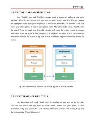 I WATCH
2.3 WATCHKIT APP ARCHITECTURE
Your WatchKit app and WatchKit extension work in tandem to implement your app’s
interface. When the user interacts with your app on Apple Watch, your WatchKit app chooses
the appropriate scene from your storyboards to handle that interaction. For example, if the user
views your app’s glance, it chooses your glance scene. After choosing the scene, WatchKit tells
the paired iPhone to launch your WatchKit extension and create the objects needed to manage
that scene. When the scene is fully configured, it is displayed on Apple Watch. This transfer of
information between the WatchKit app and WatchKit extension happens transparently behind the
scenes.
Fig 2.3 Communication between a WatchKit app and WatchKit extension
2.3.1 WATCH KIT APP LIFE CYCLE
User interactions with Apple Watch drive the launching of your app and its life cycle.
The user can launch your app from the Home screen, interact with your glance, or view
notifications using your custom UI. Each of these interactions launches your WatchKit app and
the corresponding Watch Kit extension.
 
