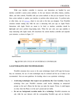 I WATCH
While your interface controller is onscreen, user interactions are handled by your
interface controller’s custom action methods. As the user interacts with tables, buttons, switches,
sliders, and other controls, WatchKit calls your action methods so that you can respond. You use
those action methods to update your interface or perform other relevant tasks. To perform tasks
at other times, use an NSTimer object to run code at the time you designate. Your WatchKit
extension remains running only while the user is interacting with your app on Apple Watch.
Interactions with Apple Watch are meant to be brief, so interface controllers should be
lightweight and never perform long-running tasks. When the user exits your app explicitly or
stops interacting with Apple watch, iOS deactivates the current interface controller and suspends
your extension, as shown in Figure 2.5
Fig 2.5 THE LIFE CYCLE OF AN INTERFACE CONTROLLER
2.4 LEVERAGING IOS TECHNOLOGIES
WatchKit extensions have access to the same technologies found in iOS apps but because
they are extensions, the use of some technologies may be restricted and the use of others is not
recommended. Here are some guidelines for deciding when to use a particular technology:
 Avoid using technologies that request user permission, like Core Location. Using the
technology from your WatchKit extension could involve displaying an unexpected
prompt on the user’s iPhone the first time you make the request. Worse, it could happen
at a time when the iPhone is in the user’s pocket and not visible.
 Do not use background execution modes for a technology. WatchKit extensions run
only while the user interacts with the corresponding WatchKit app and are therefore
 