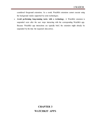 I WATCH
considered foreground extensions. As a result, WatchKit extensions cannot execute using
the background modes supported by some technologies.
 Avoid performing long-running tasks with a technology. A WatchKit extension is
suspended soon after the user stops interacting with the corresponding WatchKit app.
Because WatchKit app interactions are typically brief, the extension might already be
suspended by the time the requested data arrives.
CHAPTER 3
WATCHKIT APPS
 