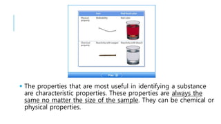  The properties that are most useful in identifying a substance
are characteristic properties. These properties are always the
same no matter the size of the sample. They can be chemical or
physical properties.
 