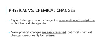 PHYSICAL VS. CHEMICAL CHANGES
 Physical changes do not change the composition of a substance
while chemical changes do.
 Many physical changes are easily reversed, but most chemical
changes cannot easily be reversed.
 