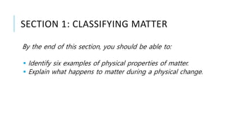 SECTION 1: CLASSIFYING MATTER
By the end of this section, you should be able to:
 Identify six examples of physical properties of matter.
 Explain what happens to matter during a physical change.
 