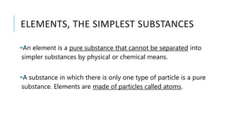 ELEMENTS, THE SIMPLEST SUBSTANCES
An element is a pure substance that cannot be separated into
simpler substances by physical or chemical means.
A substance in which there is only one type of particle is a pure
substance. Elements are made of particles called atoms.
 