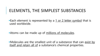 ELEMENTS, THE SIMPLEST SUBSTANCES
Each element is represented by a 1 or 2 letter symbol that is
used worldwide.
Atoms can be made up of millions of molecules.
Molecules are the smallest unit of a substance that can exist by
itself and retain all of a substance’s chemical properties.
 
