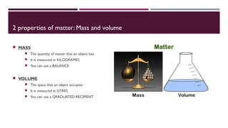 2 properties of matter: Mass and volume
MASS
The quantity of matter that an object has.
It is measured in KILOGRAMES
You can use a BALANCE
VOLUME
The space that an object occupies
It is measured in LITRES
You can use a GRADUATED RECIPIENT