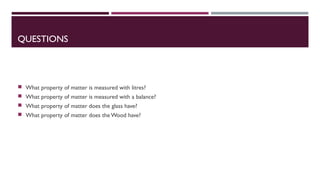 QUESTIONS
What property of matter is measured with litres?
What property of matter is measured with a balance?
What property of matter does the glass have?
What property of matter does the Wood have?