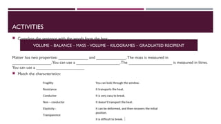 ACTIVITIES
Complete the sentence with the words form the box:
Matter has two properties: _____________ and _____________.The mass is measured in
_________________.You can use a ___________________.The ___________________ is measured in litres.
You can use a _____________________
Match the characteristics:
VOLUME – BALANCE – MASS –VOLUME – KILOGRAMES – GRADUATED RECIPIENT