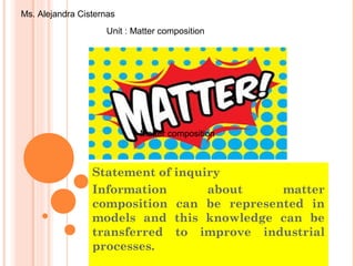 Statement of inquiry
Information about matter
composition can be represented in
models and this knowledge can be
transferred to improve industrial
processes.
Unit : Matter composition
Ms. Alejandra Cisternas
Matter compositionMatter composition
 