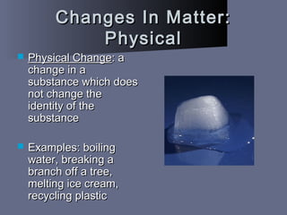 Changes In Matter:Changes In Matter:
PhysicalPhysical
 Physical ChangePhysical Change: a: a
change in achange in a
substance which doessubstance which does
not change thenot change the
identity of theidentity of the
substancesubstance
 Examples: boilingExamples: boiling
water, breaking awater, breaking a
branch off a tree,branch off a tree,
melting ice cream,melting ice cream,
recycling plasticrecycling plastic
 
