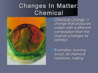 Changes In Matter:Changes In Matter:
ChemicalChemical
 Chemical ChangeChemical Change: a: a
change that produceschange that produces
matter with a differentmatter with a different
composition than thecomposition than the
original (changes itsoriginal (changes its
identity)identity)
 Examples: burningExamples: burning
wood, all chemicalwood, all chemical
reactions, rustingreactions, rusting
 