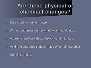Are these physical orAre these physical or
chemical changes?chemical changes?
1.1. Cars combust fuel for power.Cars combust fuel for power.
2.2. Water condenses on the windows on a cold day.Water condenses on the windows on a cold day.
3.3. A carnival worker lights a firework and it ignites.A carnival worker lights a firework and it ignites.
4.4. Acid rain degrades statues made of certain materials.Acid rain degrades statues made of certain materials.
5.5. Cooking an egg.Cooking an egg.
 