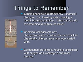 Things to RememberThings to Remember
 Simple changes in state are NOT chemicalSimple changes in state are NOT chemical
changes. (i.e. freezing water, melting achanges. (i.e. freezing water, melting a
metal, boiling a solution) – What can you dometal, boiling a solution) – What can you do
to something to change its state?to something to change its state?
 Chemical changes are anyChemical changes are any
changes/reactions in which the end result ischanges/reactions in which the end result is
chemically different from what you startedchemically different from what you started
with.with.
 Combustion (burning) is reacting somethingCombustion (burning) is reacting something
with oxygen and is always a chemicalwith oxygen and is always a chemical
change.change.
 
