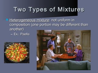 Two Types of MixturesTwo Types of Mixtures
 Heterogeneous mixtureHeterogeneous mixture: not uniform in: not uniform in
composition (one portion may be different thancomposition (one portion may be different than
another)another)
– Ex.: PaellaEx.: Paella
 