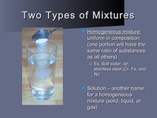 Two Types of MixturesTwo Types of Mixtures
 Homogeneous mixture:Homogeneous mixture:
uniform in compositionuniform in composition
(one portion will have the(one portion will have the
same ratio of substancessame ratio of substances
as all others)as all others)
– Ex. Salt water, air,Ex. Salt water, air,
stainless steel (Cr, Fe, andstainless steel (Cr, Fe, and
Ni)Ni)
 Solution – another nameSolution – another name
for a homogeneousfor a homogeneous
mixture (solid, liquid, ormixture (solid, liquid, or
gas)gas)
 