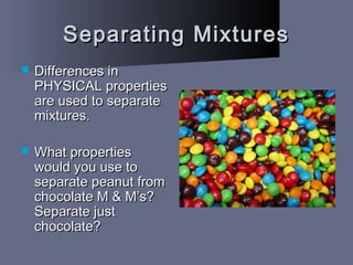 Separating MixturesSeparating Mixtures
 Differences inDifferences in
PHYSICAL propertiesPHYSICAL properties
are used to separateare used to separate
mixtures.mixtures.
 What propertiesWhat properties
would you use towould you use to
separate peanut fromseparate peanut from
chocolate M & M’s?chocolate M & M’s?
Separate justSeparate just
chocolate?chocolate?
 