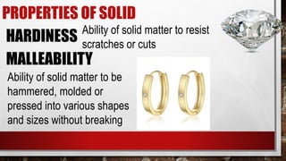 PROPERTIES OF SOLID
HARDINESS Ability of solid matter to resist
scratches or cuts
MALLEABILITY
Ability of solid matter to be
hammered, molded or
pressed into various shapes
and sizes without breaking
 