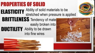 PROPERTIES OF SOLID
ELASTICITY Ability of solid materials to be
stretched when pressure is applied
BRITTLENESS Tendency of materials to be
easily broken into pieces
DUCTILITY Ability to be drawn
into fine wires
 