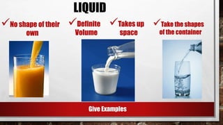 No shape of their
own
Definite
Volume
LIQUID
Takes up
space
Take the shapes
of the container
Give Examples
 