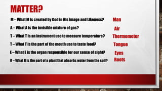 MATTER?
M – What M is created by God in His image and Likeness? Man
A – What A is the invisible mixture of gas? Air
T – What T is an instrument use to measure temperature? Thermometer
T – What T is the part of the mouth use to taste food? Tongue
E – What E is the organ responsible for our sense of sight?
R – What R is the part of a plant that absorbs water from the soil?
Eyes
Roots
 