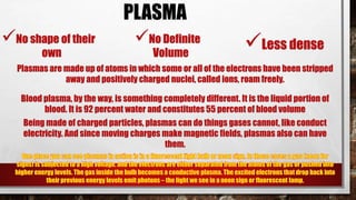 No shape of their
own
No Definite
Volume
PLASMA
Less dense
Plasmas are made up of atoms in which some or all of the electrons have been stripped
away and positively charged nuclei, called ions, roam freely.
Blood plasma, by the way, is something completely different. It is the liquid portion of
blood. It is 92 percent water and constitutes 55 percent of blood volume
Being made of charged particles, plasmas can do things gases cannot, like conduct
electricity. And since moving charges make magnetic fields, plasmas also can have
them.
 