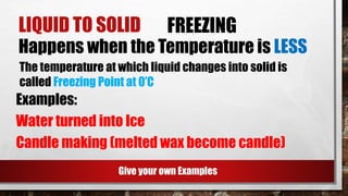 LIQUID TO SOLID FREEZING
Happens when the Temperature is LESS
Examples:
Water turned into Ice
Candle making (melted wax become candle)
Give your own Examples
The temperature at which liquid changes into solid is
called Freezing Point at 0’C
 