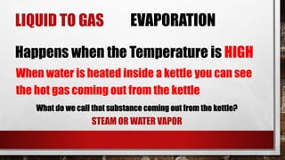 LIQUID TO GAS EVAPORATION
Happens when the Temperature is HIGH
When water is heated inside a kettle you can see
the hot gas coming out from the kettle
What do we call that substance coming out from the kettle?
STEAM OR WATER VAPOR
 