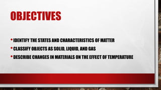 OBJECTIVES
•IDENTIFY THE STATES AND CHARACTERISTICS OF MATTER
•CLASSIFY OBJECTS AS SOLID, LIQUID, AND GAS
•DESCRIBE CHANGES IN MATERIALS ON THE EFFECT OF TEMPERATURE
 