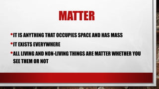 MATTER
•IT IS ANYTHING THAT OCCUPIES SPACE AND HAS MASS
•IT EXISTS EVERYWHERE
•ALL LIVING AND NON-LIVING THINGS ARE MATTER WHETHER YOU
SEE THEM OR NOT
 