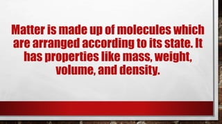 Matter is made up of molecules which
are arranged according to its state. It
has properties like mass, weight,
volume, and density.
 