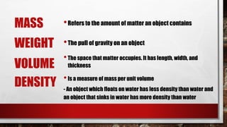 MASS •Refers to the amount of matter an object contains
VOLUME
•The pull of gravity on an objectWEIGHT
•The space that matter occupies. It has length, width, and
thickness
DENSITY •Is a measure of mass per unit volume
- An object which floats on water has less density than water and
an object that sinks in water has more density than water
 