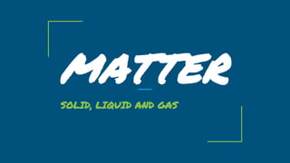 MATTER
SOLID, LIQUID AND GAS
 