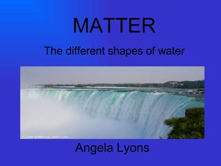 Angela Lyons MATTER The different shapes of water 