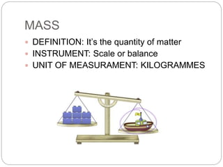MASS
 DEFINITION: It’s the quantity of matter
 INSTRUMENT: Scale or balance
 UNIT OF MEASURAMENT: KILOGRAMMES
 