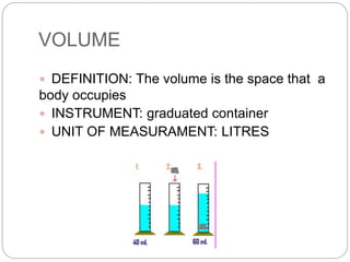 VOLUME
 DEFINITION: The volume is the space that a
body occupies
 INSTRUMENT: graduated container
 UNIT OF MEASURAMENT: LITRES
 