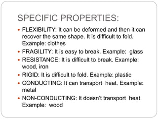SPECIFIC PROPERTIES:
 FLEXIBILITY: It can be deformed and then it can
recover the same shape. It is difficult to fold.
Example: clothes
 FRAGILITY: It is easy to break. Example: glass
 RESISTANCE: It is difficult to break. Example:
wood, iron
 RIGID: It is difficult to fold. Example: plastic
 CONDUCTING: It can transport heat. Example:
metal
 NON-CONDUCTING: It doesn’t transport heat.
Example: wood
 