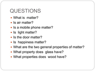 QUESTIONS
 What is matter?
 Is air matter?
 Is a mobile phone matter?
 Is light matter?
 Is the door matter?
 Is happiness matter?
 What are the two general properties of matter?
 What property does glass have?
 What properties does wood have?
 