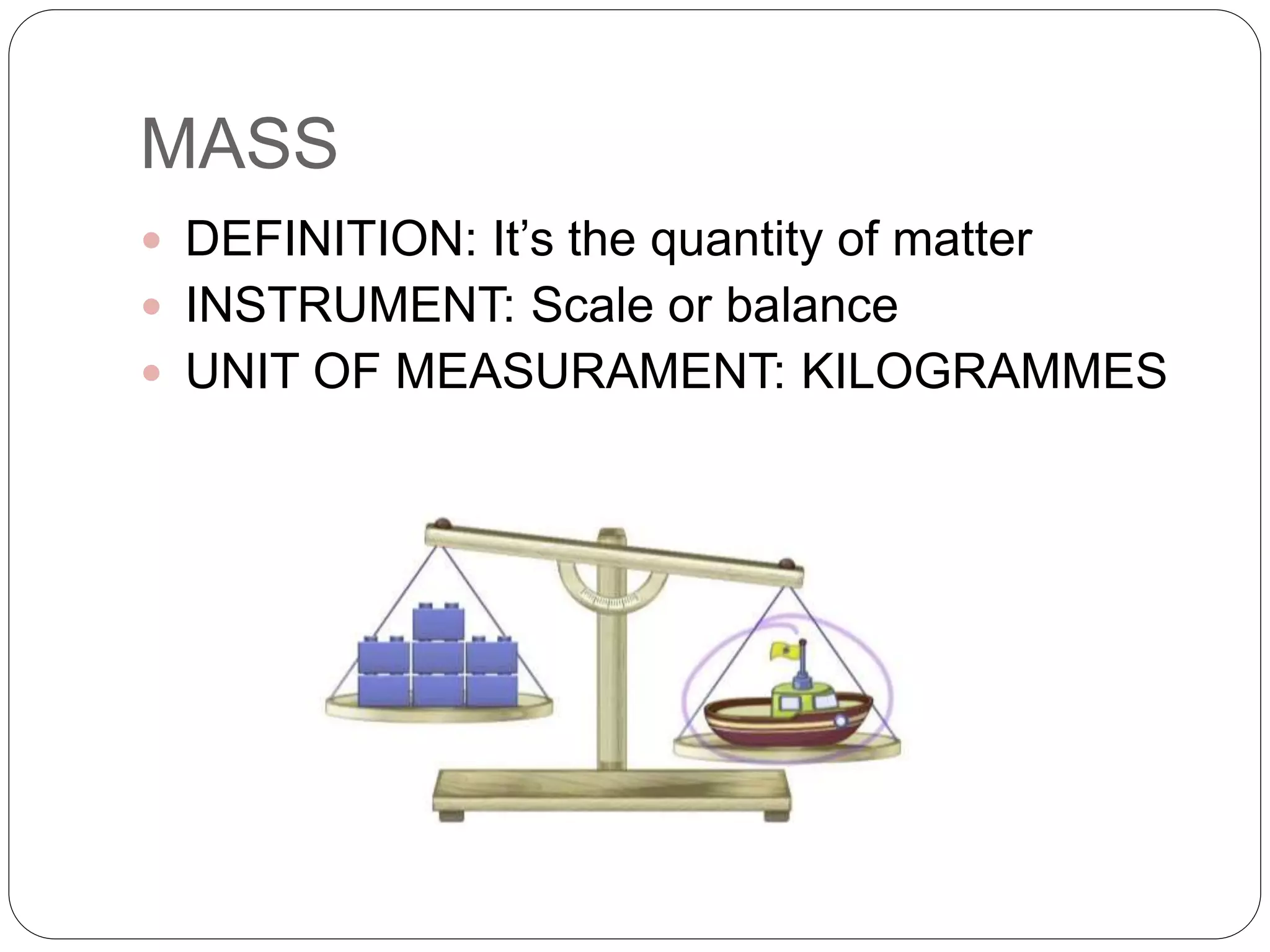 MASS
 DEFINITION: It’s the quantity of matter
 INSTRUMENT: Scale or balance
 UNIT OF MEASURAMENT: KILOGRAMMES
 