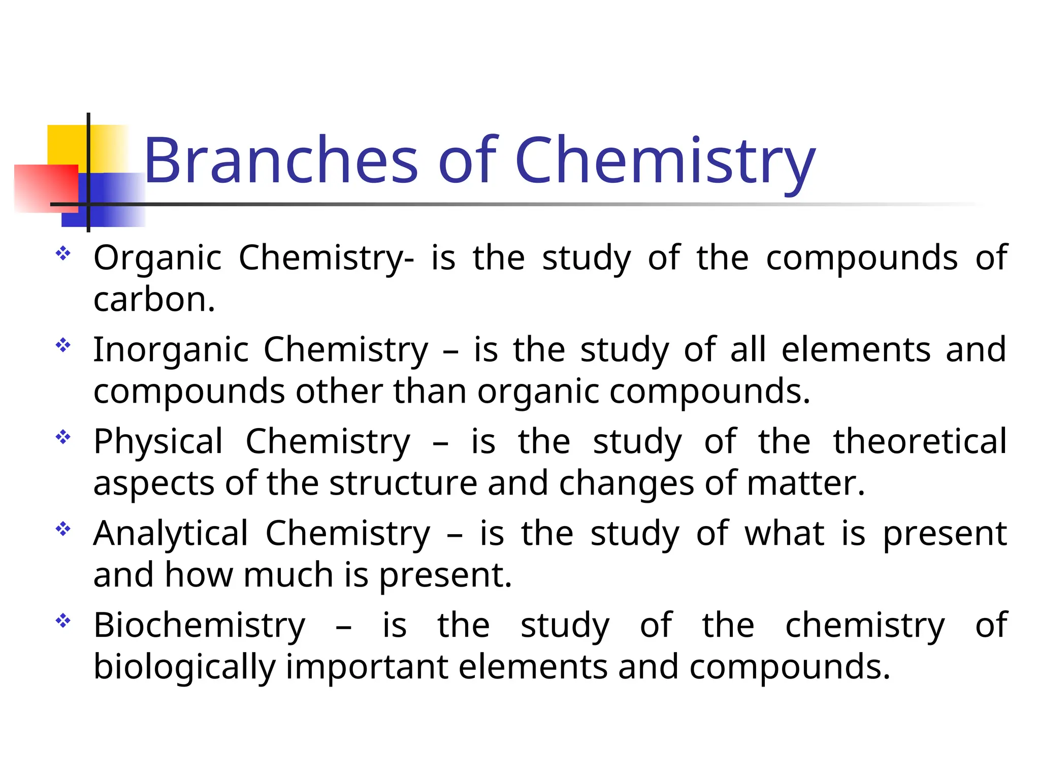 Branches of Chemistry
 Organic Chemistry- is the study of the compounds of
carbon.
 Inorganic Chemistry – is the study of all elements and
compounds other than organic compounds.
 Physical Chemistry – is the study of the theoretical
aspects of the structure and changes of matter.
 Analytical Chemistry – is the study of what is present
and how much is present.
 Biochemistry – is the study of the chemistry of
biologically important elements and compounds.
 